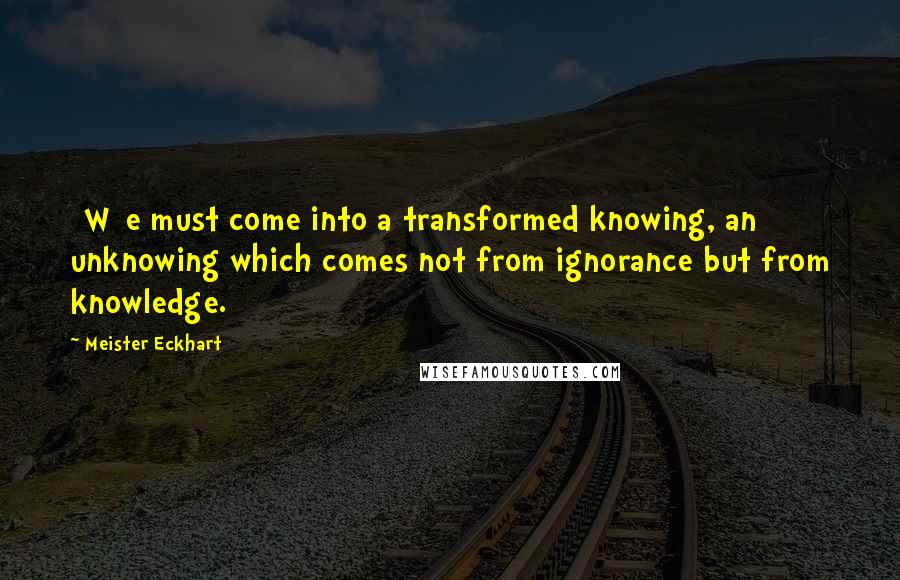 Meister Eckhart Quotes: [W]e must come into a transformed knowing, an unknowing which comes not from ignorance but from knowledge.