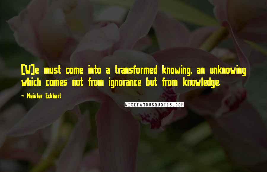 Meister Eckhart Quotes: [W]e must come into a transformed knowing, an unknowing which comes not from ignorance but from knowledge.