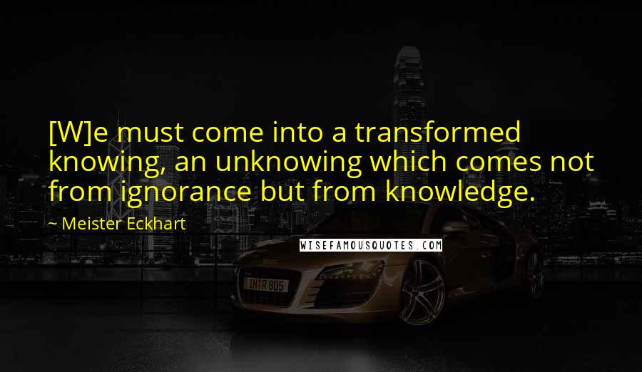 Meister Eckhart Quotes: [W]e must come into a transformed knowing, an unknowing which comes not from ignorance but from knowledge.