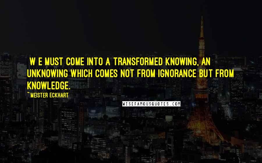 Meister Eckhart Quotes: [W]e must come into a transformed knowing, an unknowing which comes not from ignorance but from knowledge.