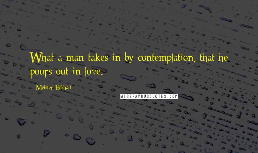 Meister Eckhart Quotes: What a man takes in by contemplation, that he pours out in love.