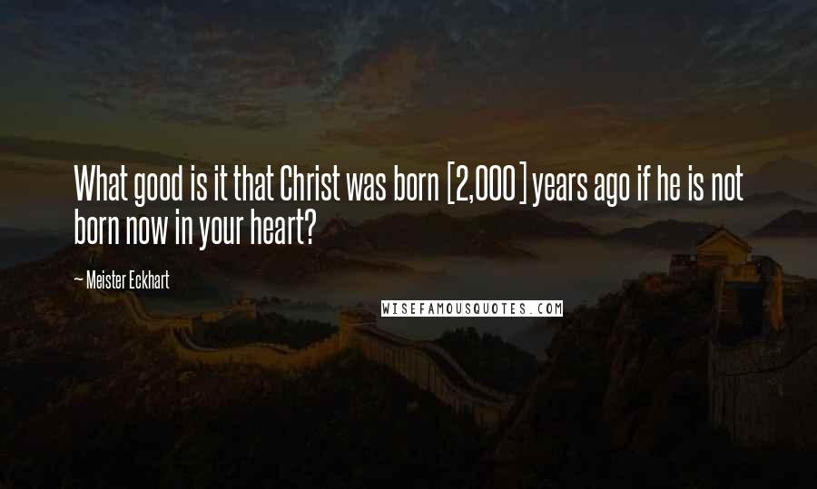 Meister Eckhart Quotes: What good is it that Christ was born [2,000] years ago if he is not born now in your heart?