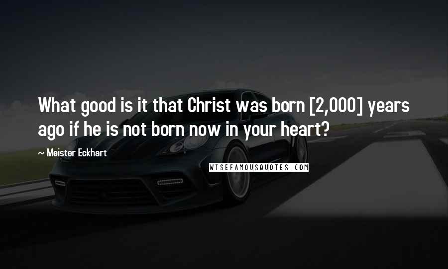 Meister Eckhart Quotes: What good is it that Christ was born [2,000] years ago if he is not born now in your heart?