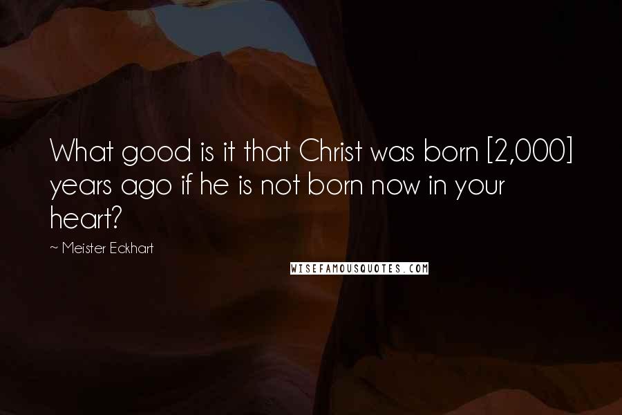 Meister Eckhart Quotes: What good is it that Christ was born [2,000] years ago if he is not born now in your heart?