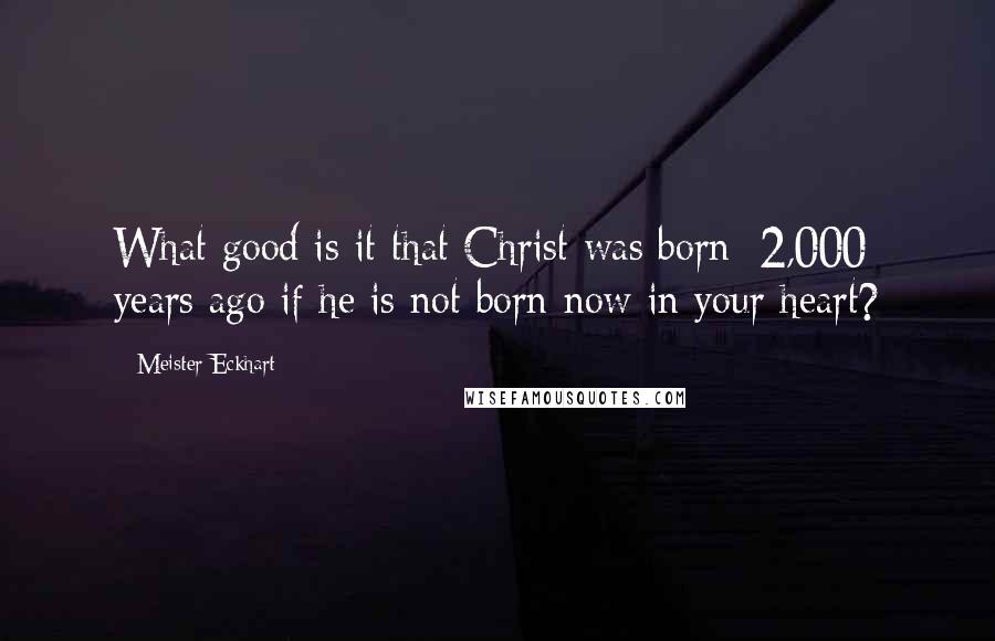 Meister Eckhart Quotes: What good is it that Christ was born [2,000] years ago if he is not born now in your heart?