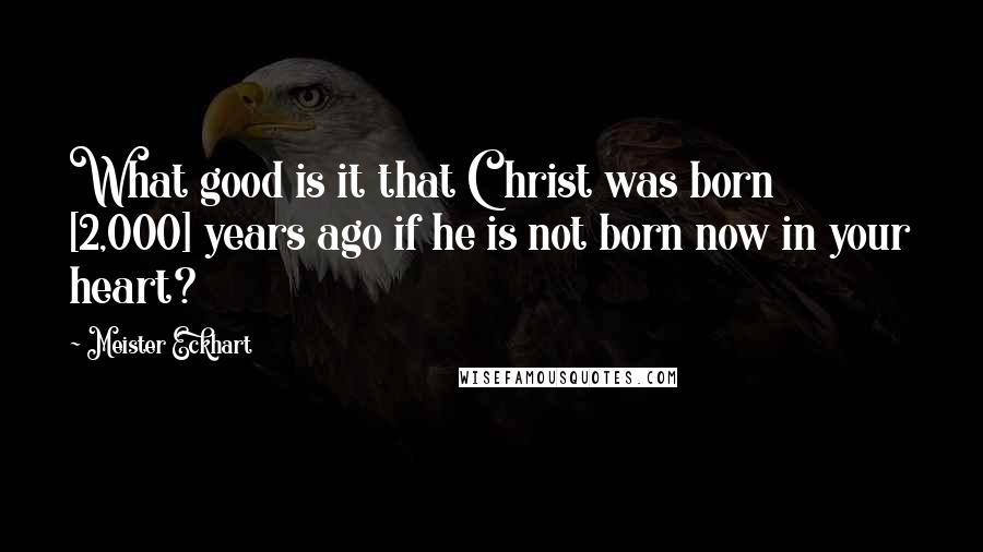 Meister Eckhart Quotes: What good is it that Christ was born [2,000] years ago if he is not born now in your heart?