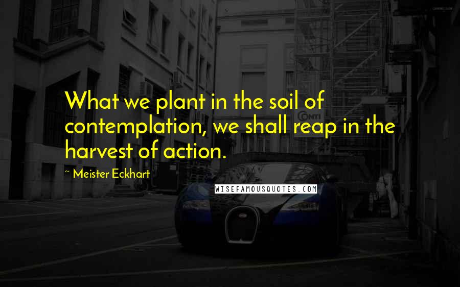 Meister Eckhart Quotes: What we plant in the soil of contemplation, we shall reap in the harvest of action.