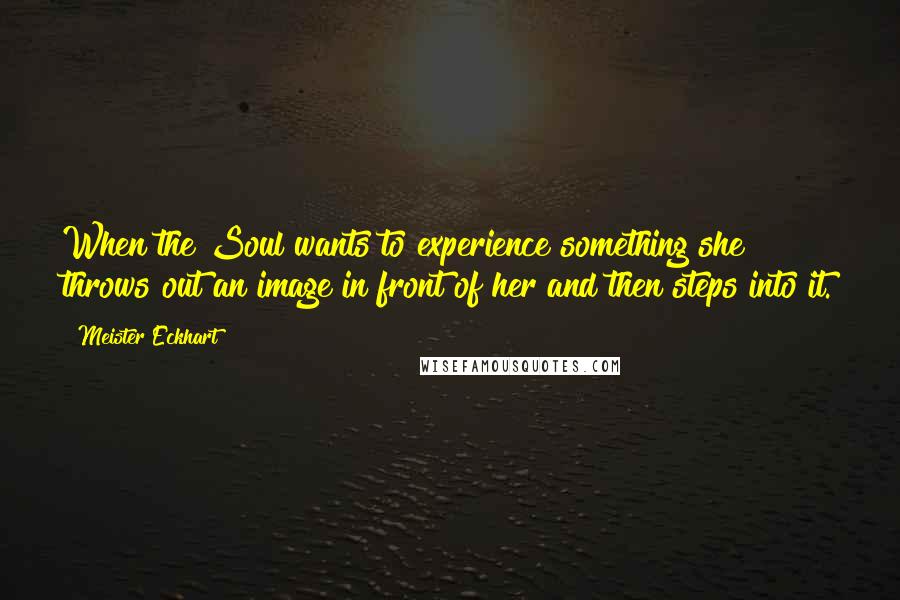 Meister Eckhart Quotes: When the Soul wants to experience something she throws out an image in front of her and then steps into it.