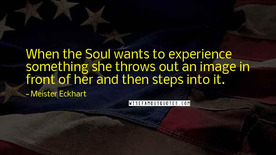 Meister Eckhart Quotes: When the Soul wants to experience something she throws out an image in front of her and then steps into it.