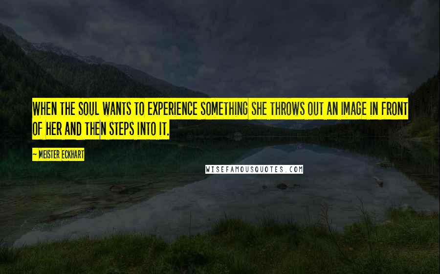 Meister Eckhart Quotes: When the Soul wants to experience something she throws out an image in front of her and then steps into it.