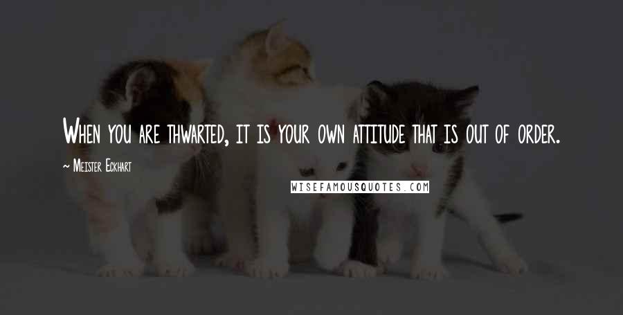 Meister Eckhart Quotes: When you are thwarted, it is your own attitude that is out of order.