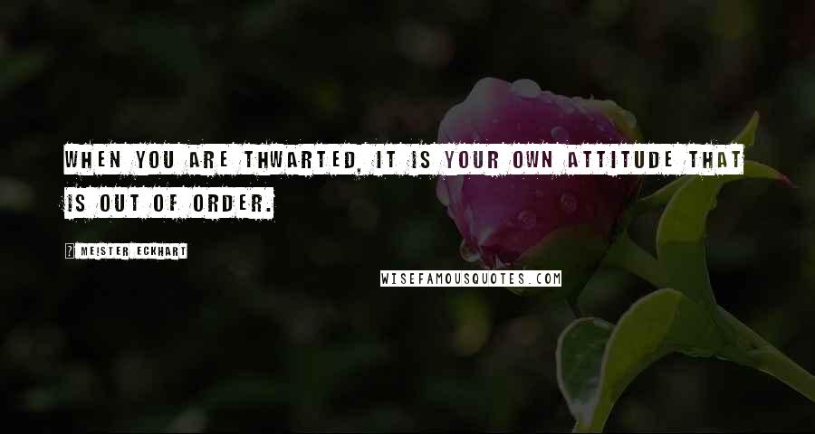 Meister Eckhart Quotes: When you are thwarted, it is your own attitude that is out of order.