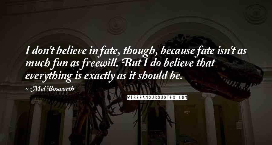 Mel Bosworth Quotes: I don't believe in fate, though, because fate isn't as much fun as freewill. But I do believe that everything is exactly as it should be.