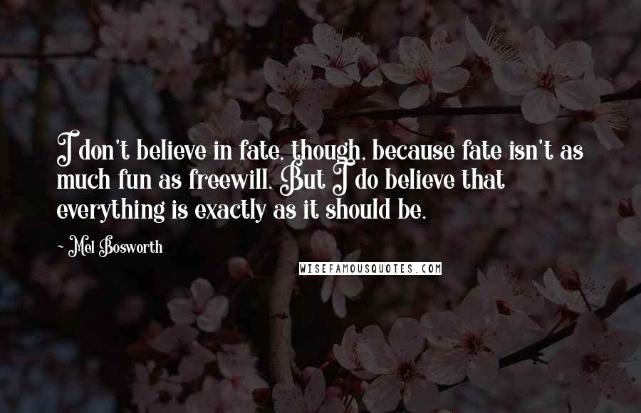 Mel Bosworth Quotes: I don't believe in fate, though, because fate isn't as much fun as freewill. But I do believe that everything is exactly as it should be.