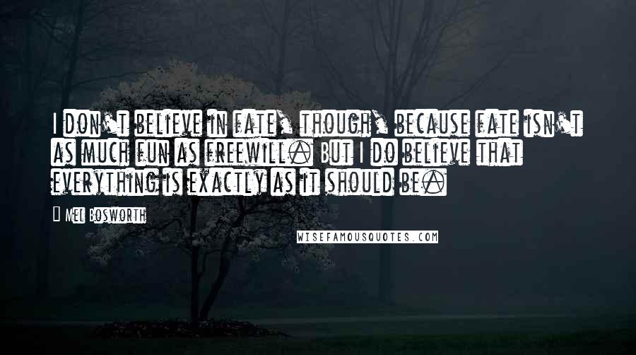 Mel Bosworth Quotes: I don't believe in fate, though, because fate isn't as much fun as freewill. But I do believe that everything is exactly as it should be.