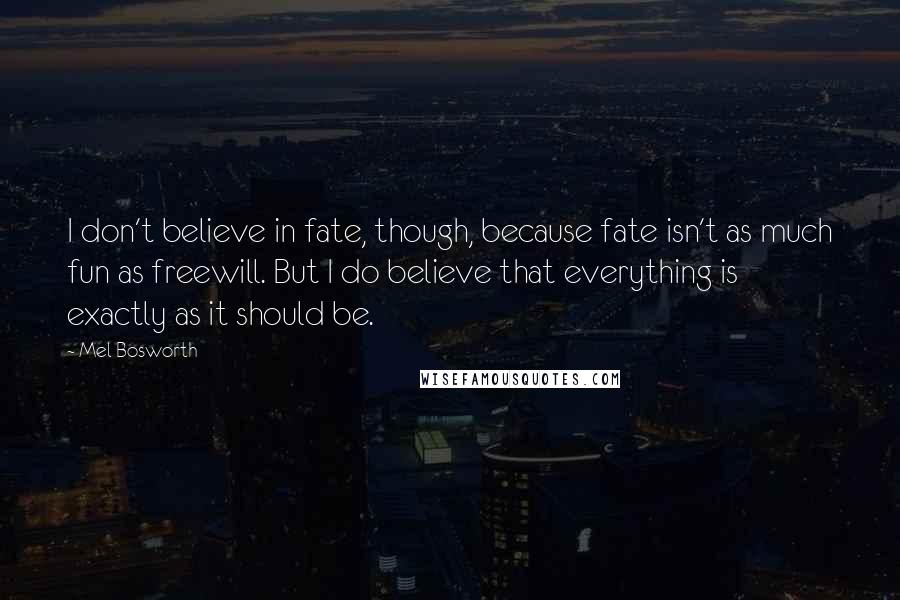 Mel Bosworth Quotes: I don't believe in fate, though, because fate isn't as much fun as freewill. But I do believe that everything is exactly as it should be.