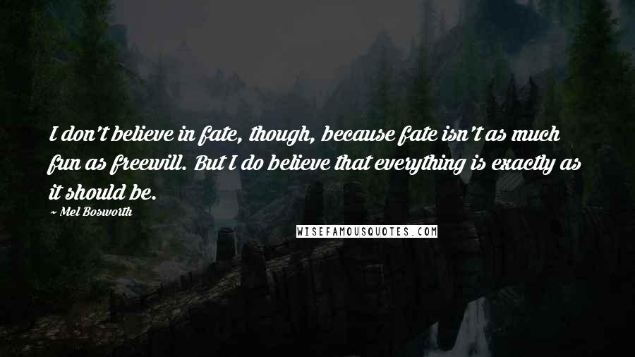 Mel Bosworth Quotes: I don't believe in fate, though, because fate isn't as much fun as freewill. But I do believe that everything is exactly as it should be.