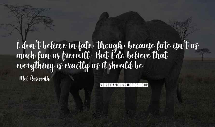 Mel Bosworth Quotes: I don't believe in fate, though, because fate isn't as much fun as freewill. But I do believe that everything is exactly as it should be.