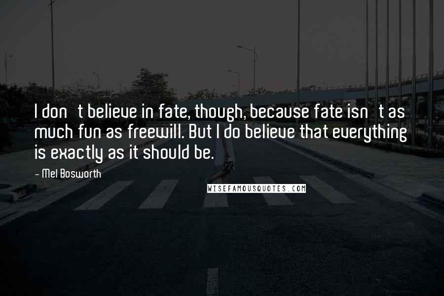 Mel Bosworth Quotes: I don't believe in fate, though, because fate isn't as much fun as freewill. But I do believe that everything is exactly as it should be.