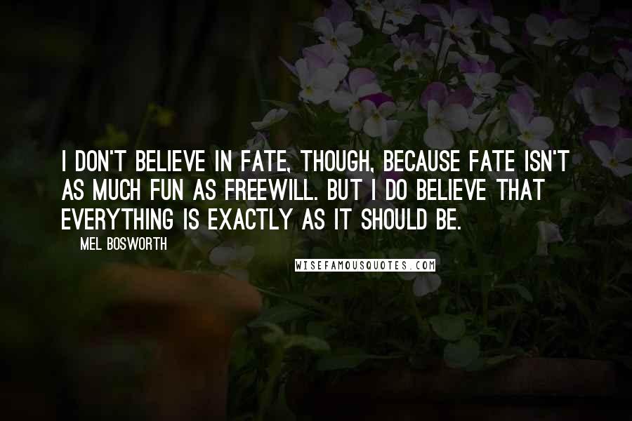 Mel Bosworth Quotes: I don't believe in fate, though, because fate isn't as much fun as freewill. But I do believe that everything is exactly as it should be.