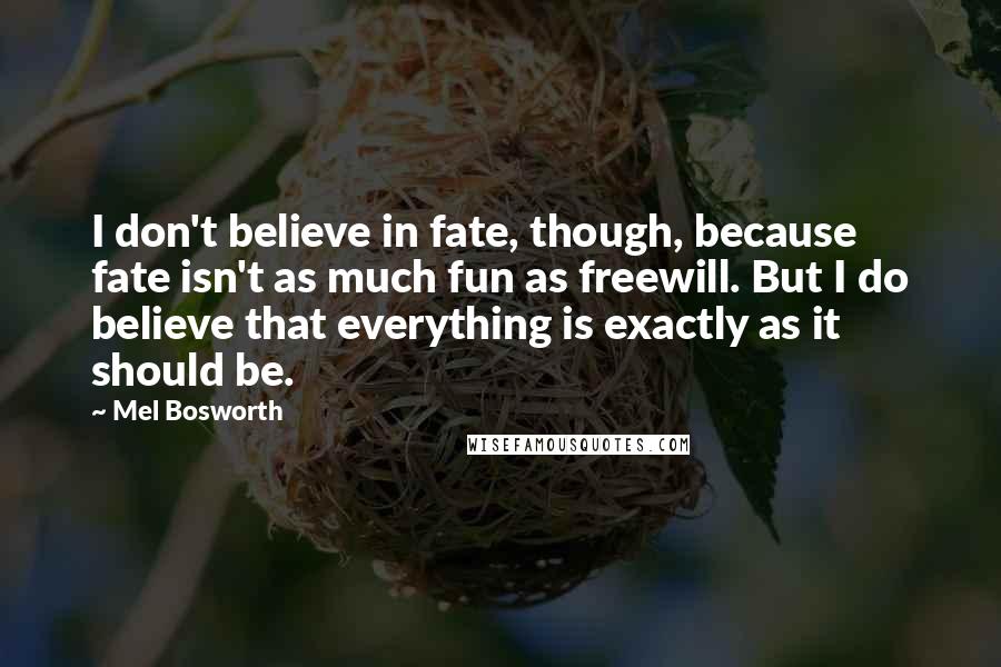 Mel Bosworth Quotes: I don't believe in fate, though, because fate isn't as much fun as freewill. But I do believe that everything is exactly as it should be.