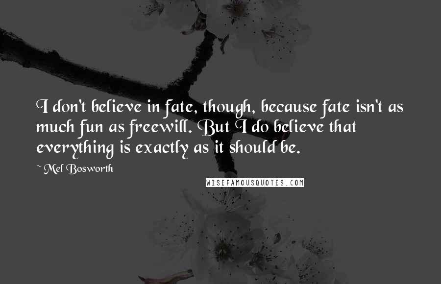 Mel Bosworth Quotes: I don't believe in fate, though, because fate isn't as much fun as freewill. But I do believe that everything is exactly as it should be.