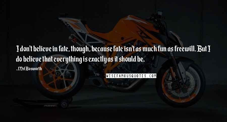 Mel Bosworth Quotes: I don't believe in fate, though, because fate isn't as much fun as freewill. But I do believe that everything is exactly as it should be.