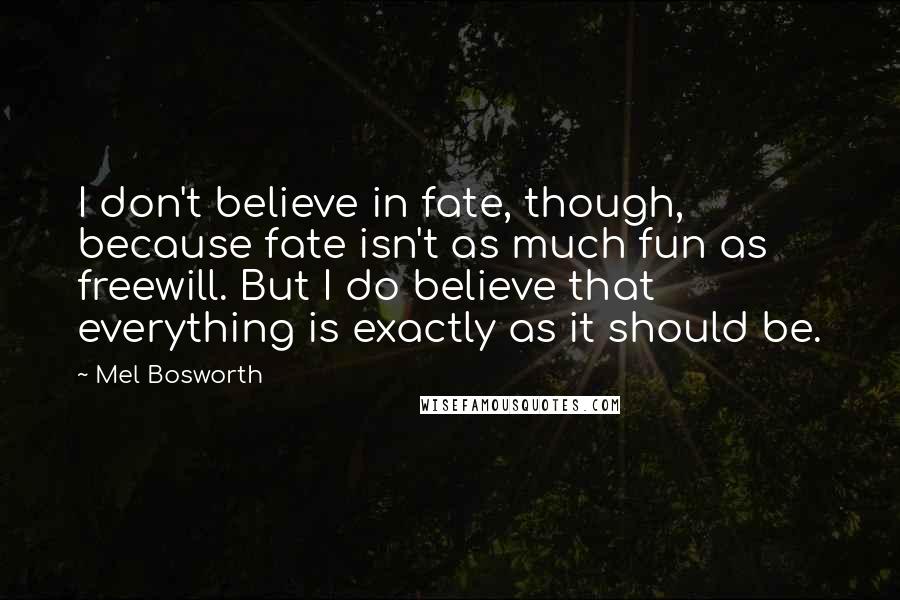 Mel Bosworth Quotes: I don't believe in fate, though, because fate isn't as much fun as freewill. But I do believe that everything is exactly as it should be.