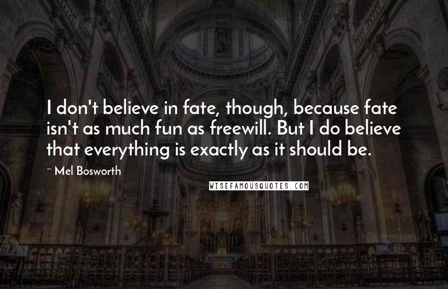 Mel Bosworth Quotes: I don't believe in fate, though, because fate isn't as much fun as freewill. But I do believe that everything is exactly as it should be.