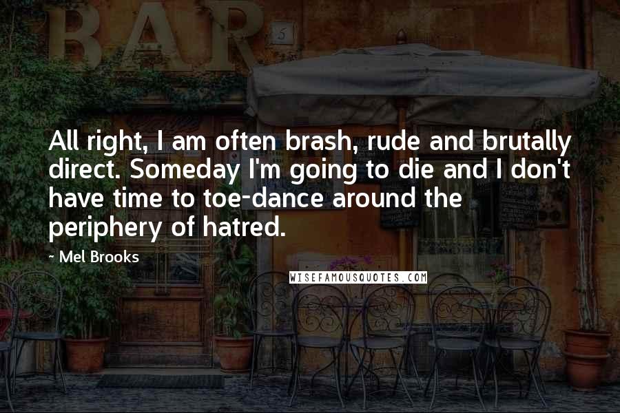 Mel Brooks Quotes: All right, I am often brash, rude and brutally direct. Someday I'm going to die and I don't have time to toe-dance around the periphery of hatred.