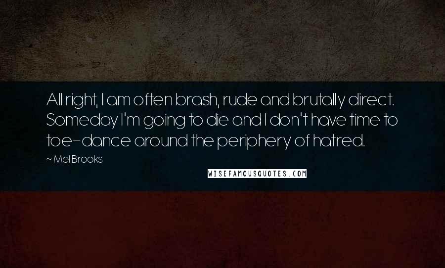 Mel Brooks Quotes: All right, I am often brash, rude and brutally direct. Someday I'm going to die and I don't have time to toe-dance around the periphery of hatred.