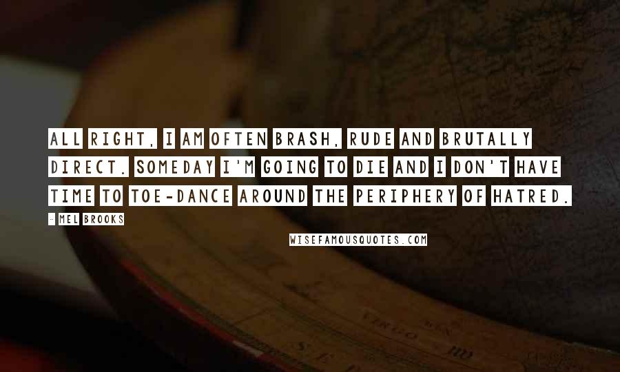 Mel Brooks Quotes: All right, I am often brash, rude and brutally direct. Someday I'm going to die and I don't have time to toe-dance around the periphery of hatred.