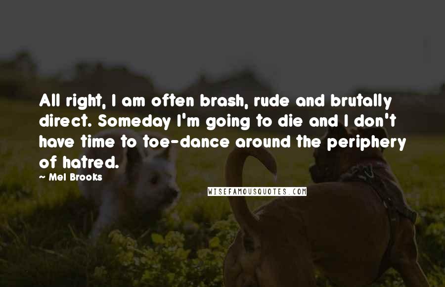 Mel Brooks Quotes: All right, I am often brash, rude and brutally direct. Someday I'm going to die and I don't have time to toe-dance around the periphery of hatred.