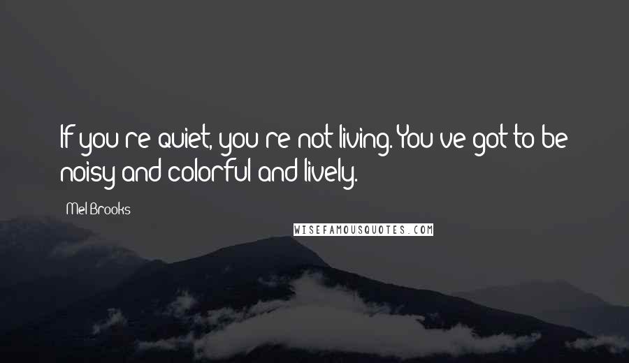 Mel Brooks Quotes: If you're quiet, you're not living. You've got to be noisy and colorful and lively.