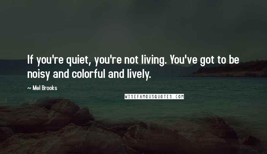 Mel Brooks Quotes: If you're quiet, you're not living. You've got to be noisy and colorful and lively.