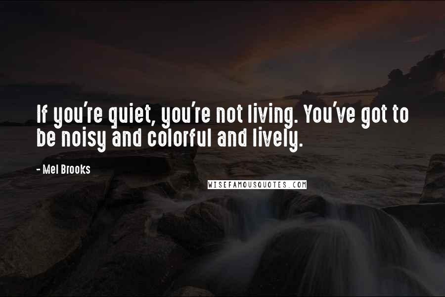 Mel Brooks Quotes: If you're quiet, you're not living. You've got to be noisy and colorful and lively.