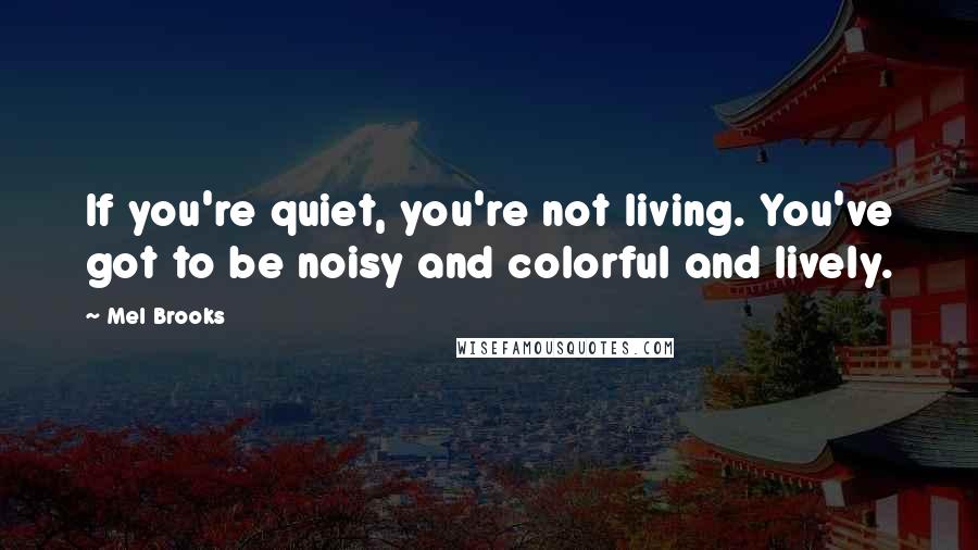 Mel Brooks Quotes: If you're quiet, you're not living. You've got to be noisy and colorful and lively.