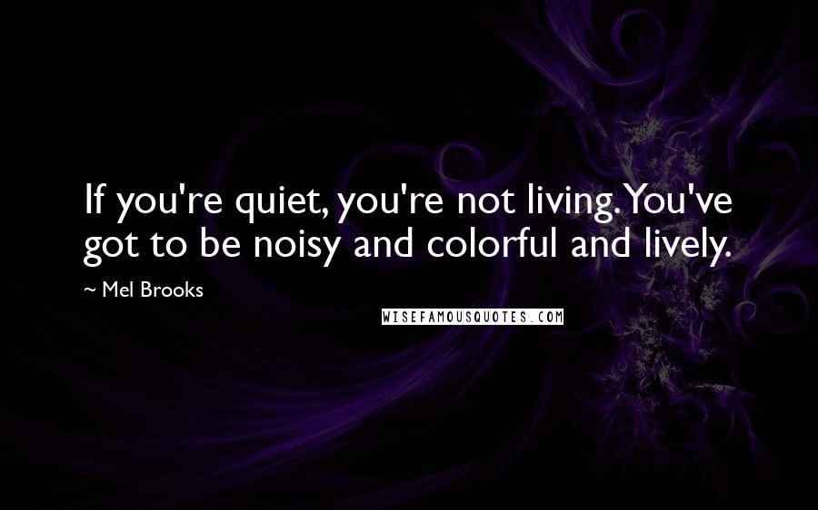 Mel Brooks Quotes: If you're quiet, you're not living. You've got to be noisy and colorful and lively.