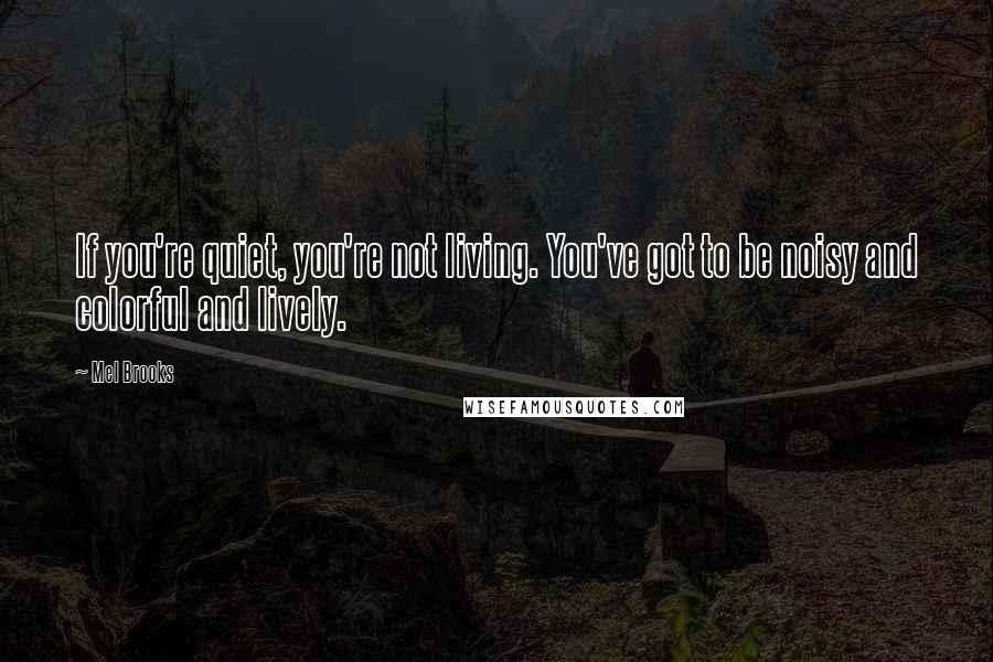 Mel Brooks Quotes: If you're quiet, you're not living. You've got to be noisy and colorful and lively.