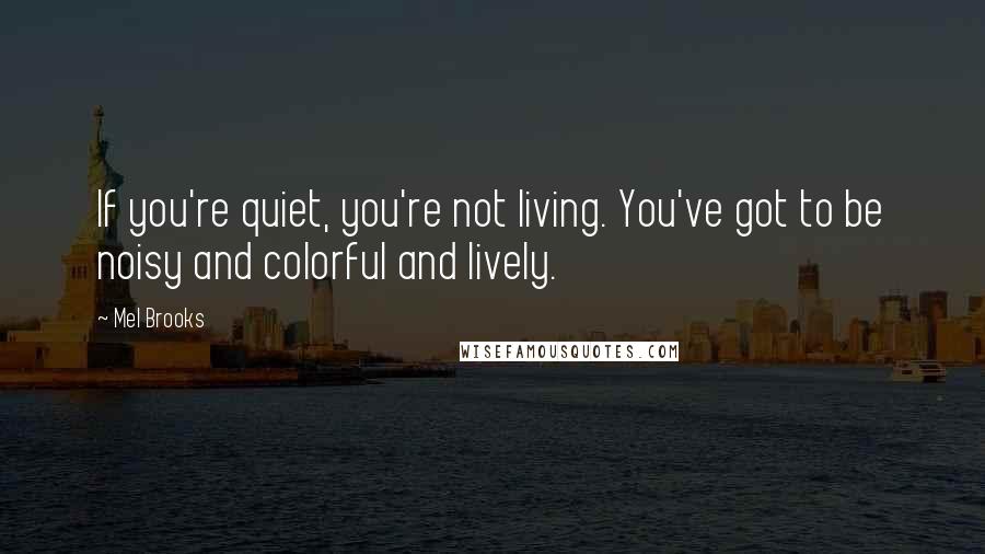 Mel Brooks Quotes: If you're quiet, you're not living. You've got to be noisy and colorful and lively.