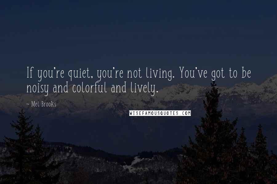Mel Brooks Quotes: If you're quiet, you're not living. You've got to be noisy and colorful and lively.