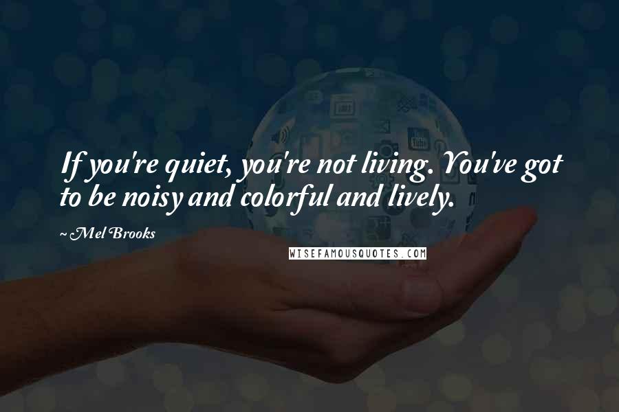 Mel Brooks Quotes: If you're quiet, you're not living. You've got to be noisy and colorful and lively.