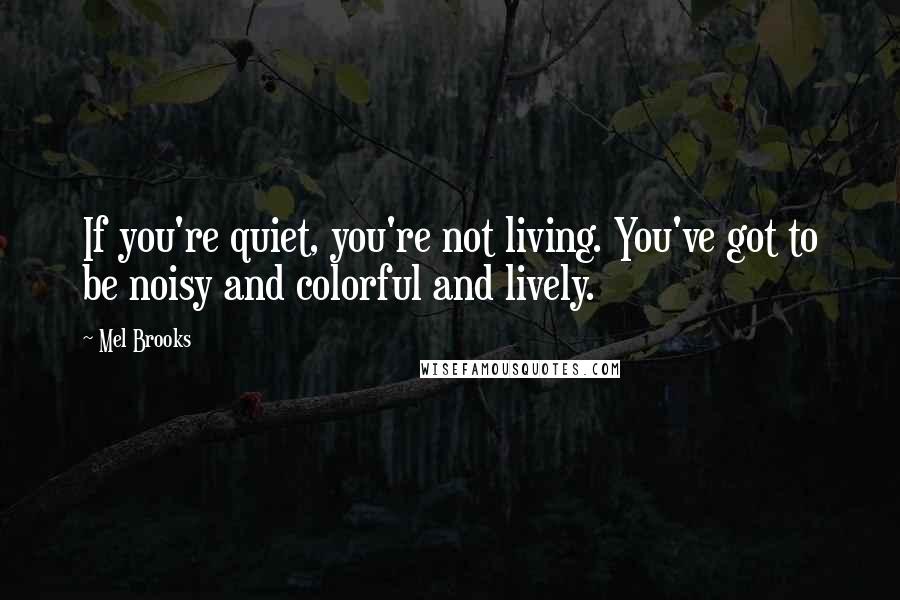 Mel Brooks Quotes: If you're quiet, you're not living. You've got to be noisy and colorful and lively.
