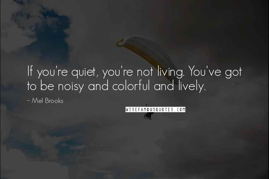 Mel Brooks Quotes: If you're quiet, you're not living. You've got to be noisy and colorful and lively.