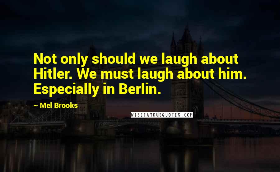 Mel Brooks Quotes: Not only should we laugh about Hitler. We must laugh about him. Especially in Berlin.