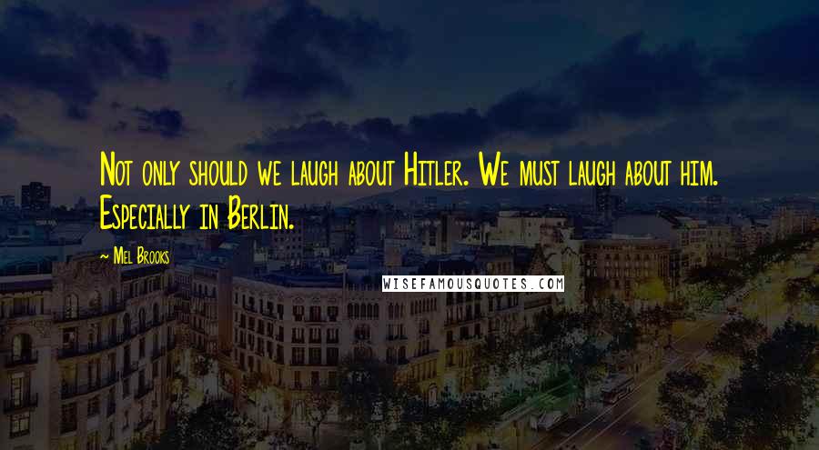 Mel Brooks Quotes: Not only should we laugh about Hitler. We must laugh about him. Especially in Berlin.