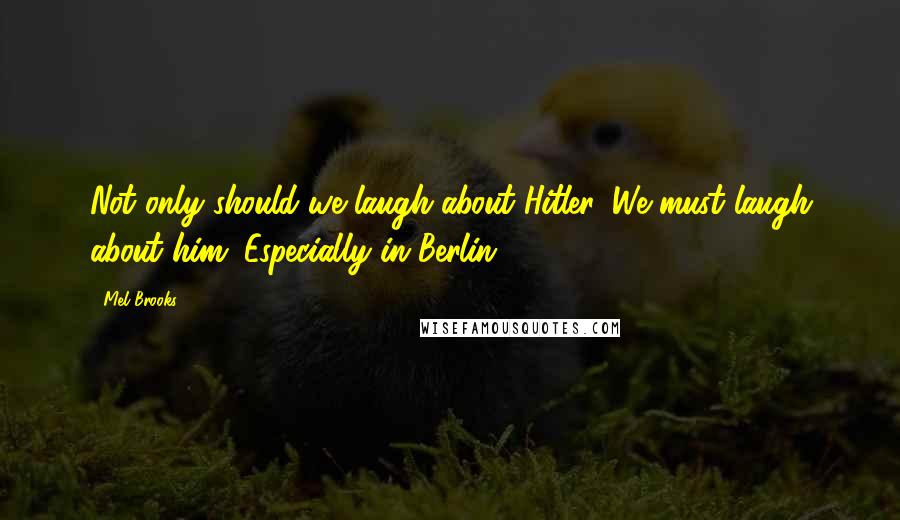 Mel Brooks Quotes: Not only should we laugh about Hitler. We must laugh about him. Especially in Berlin.