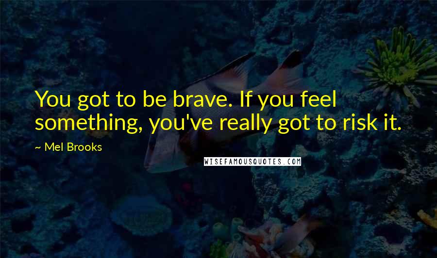 Mel Brooks Quotes: You got to be brave. If you feel something, you've really got to risk it.