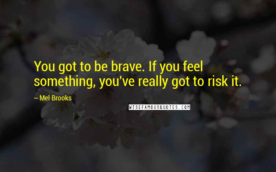 Mel Brooks Quotes: You got to be brave. If you feel something, you've really got to risk it.