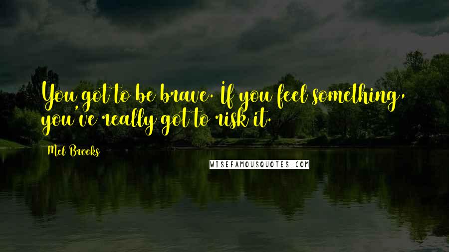 Mel Brooks Quotes: You got to be brave. If you feel something, you've really got to risk it.